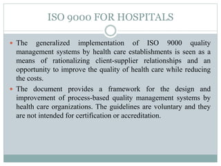 ISO 9000 FOR HOSPITALS
 The generalized implementation of ISO 9000 quality
management systems by health care establishments is seen as a
means of rationalizing client-supplier relationships and an
opportunity to improve the quality of health care while reducing
the costs.
 The document provides a framework for the design and
improvement of process-based quality management systems by
health care organizations. The guidelines are voluntary and they
are not intended for certification or accreditation.
 