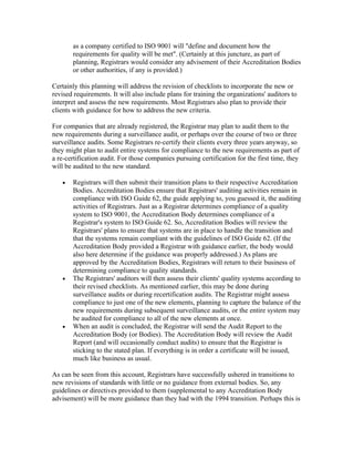 as a company certified to ISO 9001 will "define and document how the
       requirements for quality will be met". (Certainly at this juncture, as part of
       planning, Registrars would consider any advisement of their Accreditation Bodies
       or other authorities, if any is provided.)

Certainly this planning will address the revision of checklists to incorporate the new or
revised requirements. It will also include plans for training the organizations' auditors to
interpret and assess the new requirements. Most Registrars also plan to provide their
clients with guidance for how to address the new criteria.

For companies that are already registered, the Registrar may plan to audit them to the
new requirements during a surveillance audit, or perhaps over the course of two or three
surveillance audits. Some Registrars re-certify their clients every three years anyway, so
they might plan to audit entire systems for compliance to the new requirements as part of
a re-certification audit. For those companies pursuing certification for the first time, they
will be audited to the new standard.

   •   Registrars will then submit their transition plans to their respective Accreditation
       Bodies. Accreditation Bodies ensure that Registrars' auditing activities remain in
       compliance with ISO Guide 62, the guide applying to, you guessed it, the auditing
       activities of Registrars. Just as a Registrar determines compliance of a quality
       system to ISO 9001, the Accreditation Body determines compliance of a
       Registrar's system to ISO Guide 62. So, Accreditation Bodies will review the
       Registrars' plans to ensure that systems are in place to handle the transition and
       that the systems remain compliant with the guidelines of ISO Guide 62. (If the
       Accreditation Body provided a Registrar with guidance earlier, the body would
       also here determine if the guidance was properly addressed.) As plans are
       approved by the Accreditation Bodies, Registrars will return to their business of
       determining compliance to quality standards.
   •   The Registrars' auditors will then assess their clients' quality systems according to
       their revised checklists. As mentioned earlier, this may be done during
       surveillance audits or during recertification audits. The Registrar might assess
       compliance to just one of the new elements, planning to capture the balance of the
       new requirements during subsequent surveillance audits, or the entire system may
       be audited for compliance to all of the new elements at once.
   •   When an audit is concluded, the Registrar will send the Audit Report to the
       Accreditation Body (or Bodies). The Accreditation Body will review the Audit
       Report (and will occasionally conduct audits) to ensure that the Registrar is
       sticking to the stated plan. If everything is in order a certificate will be issued,
       much like business as usual.

As can be seen from this account, Registrars have successfully ushered in transitions to
new revisions of standards with little or no guidance from external bodies. So, any
guidelines or directives provided to them (supplemental to any Accreditation Body
advisement) will be more guidance than they had with the 1994 transition. Perhaps this is
 