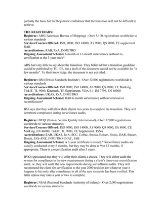 partially the basis for the Registrars' confidence that the transition will not be difficult to
achieve.

THE REGISTRARS:
Registrar: ABS (American Bureau of Shipping) - Over 3,100 registrations worldwide to
various standards
Services/Courses Offered: ISO, 9000, ISO 14000, AS 9000, QS 9000, TE supplement
RAB
Accreditations: RAB, RvA, INMETRO
Ongoing Assessment Scheme: 6-month or 12-month surveillance without re-
certification at the 3-year mark*

ABS had very little to say about the transition. They believed that a transition guideline
would be published by TC 176, but a draft of the document would not be available for "a
few months". To their knowledge, the document is not yet titled.

Registrar: BSI (British Standards Institute) - Over 32,000 registrations worldwide to
various standards
Services/Courses Offered: ISO 9000, ISO 14000, AS 9000, QS 9000, CE Marking,
TickIT, TL 9000, Kitemark, TE Supplement, VDA 6.1, BS 7799, EN 46000
Accreditations: UKAS, RvA, INMETRO
Ongoing Assessment Scheme: RAB 6-month surveillance without renewal or
recertification*

BSI says that they will allow their clients two years to complete the transition. They will
determine compliance during surveillance audits.

Registrar: BVQI (Bureau Veritas Quality International) - Over 17,000 registrations
worldwide to various standards
Services/Courses Offered: ISO 9000, ISO 14000, AS 9000, QS 9000, SA 8000, CE
Marking, EN 46000, TickIT, TL 9000, TE Supplement, TSSA
Accreditations: RAB, UKAS, RvA, SCC, Cofrac, Sweda, Belcert, Swiss, DAR, Sincert,
Danak, JAS-ANZ, INMETRO ENAC, JAB
Ongoing Assessment Scheme: A 3-year certificate is issued.* Surveillance audits are
usually conducted every 6 months, but they may be done at 9 or 12 months, if
appropriate. There is a recertification audit after 3 years.

BVQI speculated that they will offer their clients a choice. They will either audit the
system for compliance to the new requirements during a client's three-year recertification
audit, or, they will audit the new requirements during surveillance audits. They will
recommend the client for certification to the year 2000 revision (or whatever year it
happens to be) only after compliance to all of the new elements has been verified. This
latter option may take a year or two to complete.

Registrar: NSAI (National Standards Authority of Ireland) - Over 2,000 registrations
worldwide to various standards
 