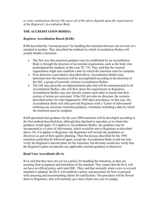 or some combination thereof. Of course all of the above depends upon the requirements
of the Registrar's Accreditation Body.

THE ACCREDITATION BODIES:

Registrar Accreditation Board (RAB):

RAB described the "normal process" for handling the transition between one revision of a
standard to another. They described the methods by which Accreditation Bodies will
usually handle a transition:

   •   The first way that transition guidance may be established for an Accreditation
       Body is through the direction of an external organization, such as the body who
       promulgated the standard, in this case TC 176. They said that the external
       organization might also establish a date by which the transition must be complete.
   •   If no direction is provided as described above, Accreditation Bodies may
       determine how the transition will be accomplished according to the direction of
       the IAF, a group of (currently sixteen) Accreditation Bodies.
   •   The IAF may prescribe an implementation plan that will be communicated to all
       Accreditation Bodies, who will flow down the requirements to Registrars.
       Accreditation Bodies may also directly contact each other to ensure that their
       courses of action are consistent. If the IAF provides no direction, the scenario
       described earlier for what happened in 1994 takes precedence. In this case, the
       Accreditation Body will often provide Registrars with a "Letter of Advisement"
       outlining any necessary transition guidance, sometimes including a date by which
       the transition must be complete.

RAB speculated that guidance for the year 2000 transition will be developed according to
the first method described here, although they declined to speculate as to whom this
guidance would apply. If it applies to Accreditation Bodies, the guidance may be
incorporated in a Letter of Advisement, which would be sent to Registrars as described
above. Or, if it applies to Registrars, the Registrars will include the guidelines or
directives as part of their quality planning. Then the process described for the 1994
transition could then be followed again, except the Accreditation Body would not only
verify the Registrar's internal plans for the transition, but the body would also verify that
the Registrar's plans incorporate any applicable external guidance or directives.

Raad Voor Accreditatie (RvA)

RvA said that they have not yet set a policy for handling the transition, as they are
awaiting final acceptance and translation of the standard. They expect that the RvA will
not have an official policy until mid-2001. They said that normally when a new or revised
standard is adopted, the RvA will establish a policy and procedure for how to proceed
with assessing and recommending clients for certification. The procedure will be flowed
down to Registrars, who will normally give their clients one year to comply.
 
