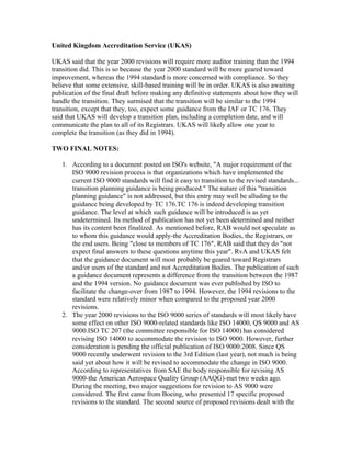 United Kingdom Accreditation Service (UKAS)

UKAS said that the year 2000 revisions will require more auditor training than the 1994
transition did. This is so because the year 2000 standard will be more geared toward
improvement, whereas the 1994 standard is more concerned with compliance. So they
believe that some extensive, skill-based training will be in order. UKAS is also awaiting
publication of the final draft before making any definitive statements about how they will
handle the transition. They surmised that the transition will be similar to the 1994
transition, except that they, too, expect some guidance from the IAF or TC 176. They
said that UKAS will develop a transition plan, including a completion date, and will
communicate the plan to all of its Registrars. UKAS will likely allow one year to
complete the transition (as they did in 1994).

TWO FINAL NOTES:

   1. According to a document posted on ISO's website, "A major requirement of the
      ISO 9000 revision process is that organizations which have implemented the
      current ISO 9000 standards will find it easy to transition to the revised standards...
      transition planning guidance is being produced." The nature of this "transition
      planning guidance" is not addressed, but this entry may well be alluding to the
      guidance being developed by TC 176.TC 176 is indeed developing transition
      guidance. The level at which such guidance will be introduced is as yet
      undetermined. Its method of publication has not yet been determined and neither
      has its content been finalized. As mentioned before, RAB would not speculate as
      to whom this guidance would apply-the Accreditation Bodies, the Registrars, or
      the end users. Being "close to members of TC 176″, RAB said that they do "not
      expect final answers to these questions anytime this year". RvA and UKAS felt
      that the guidance document will most probably be geared toward Registrars
      and/or users of the standard and not Accreditation Bodies. The publication of such
      a guidance document represents a difference from the transition between the 1987
      and the 1994 version. No guidance document was ever published by ISO to
      facilitate the change-over from 1987 to 1994. However, the 1994 revisions to the
      standard were relatively minor when compared to the proposed year 2000
      revisions.
   2. The year 2000 revisions to the ISO 9000 series of standards will most likely have
      some effect on other ISO 9000-related standards like ISO 14000, QS 9000 and AS
      9000.ISO TC 207 (the committee responsible for ISO 14000) has considered
      revising ISO 14000 to accommodate the revision to ISO 9000. However, further
      consideration is pending the official publication of ISO 9000:2008. Since QS
      9000 recently underwent revision to the 3rd Edition (last year), not much is being
      said yet about how it will be revised to accommodate the change in ISO 9000.
      According to representatives from SAE the body responsible for revising AS
      9000-the American Aerospace Quality Group (AAQG)-met two weeks ago.
      During the meeting, two major suggestions for revision to AS 9000 were
      considered. The first came from Boeing, who presented 17 specific proposed
      revisions to the standard. The second source of proposed revisions dealt with the
 
