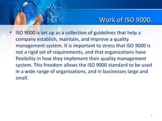 Work of ISO 9000.Work of ISO 9000.
• ISO 9000 is set up as a collection of guidelines that help a
company establish, maintain, and improve a quality
management system. It is important to stress that ISO 9000 is
not a rigid set of requirements, and that organizations have
flexibility in how they implement their quality management
system. This freedom allows the ISO 9000 standard to be used
in a wide range of organizations, and in businesses large and
small.
3
 