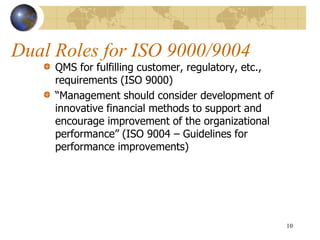 Dual Roles for ISO 9000/9004
QMS for fulfilling customer, regulatory, etc.,
requirements (ISO 9000)
“Management should consider development of
innovative financial methods to support and
encourage improvement of the organizational
performance” (ISO 9004 – Guidelines for
performance improvements)
10
 