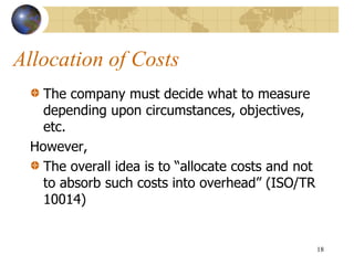 Allocation of Costs
The company must decide what to measure
depending upon circumstances, objectives,
etc.
However,
The overall idea is to “allocate costs and not
to absorb such costs into overhead” (ISO/TR
10014)
18
 