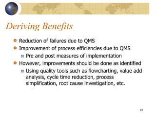 Deriving Benefits
Reduction of failures due to QMS
Improvement of process efficiencies due to QMS
Pre and post measures of implementation
However, improvements should be done as identified
Using quality tools such as flowcharting, value add
analysis, cycle time reduction, process
simplification, root cause investigation, etc.
19
 