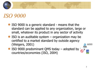 ISO 9000
ISO 9000 is a generic standard - means that the
standard can be applied to any organization, large or
small, whatever its product in any sector of activity
ISO is an auditable system – organization may be
certified to a market standard by outside agency
(Weigers, 2001)
ISO 9000 predominant QMS today – adopted by 149
countries/economies (ISO, 2004)
3
 
