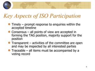 Key Aspects of ISO Participation
Timely – prompt response to enquiries within the
accepted timeline
Consensus – all points of view are accepted in
forming the TAG position, majority support for the
position
Transparent – activities of the committee are open
and may be inspected by all interested parties
Traceable – all items must be accompanied by a
voting record
9
 