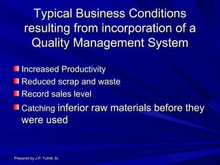 Typical Business Conditions resulting from incorporation of a Quality Management System Increased Productivity Reduced scrap and waste Record sales level Catching  inferior raw materials before they were used Prepared by J.P. Tuthill, Sr. 