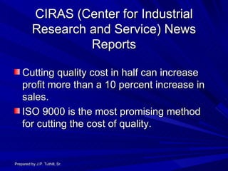 CIRAS (Center for Industrial Research and Service) News Reports Cutting quality cost in half can increase profit more than a 10 percent increase in sales. ISO 9000 is the most promising method for cutting the cost of quality. Prepared by J.P. Tuthill, Sr. 