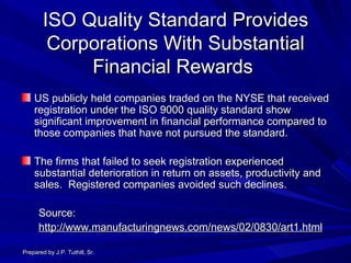 ISO Quality Standard Provides Corporations With Substantial Financial Rewards  US publicly held companies traded on the NYSE that received registration under the ISO 9000 quality standard show significant improvement in financial performance compared to those companies that have not pursued the standard. The firms that failed to seek registration experienced substantial deterioration in return on assets, productivity and sales.  Registered companies avoided such declines. Source: http://www.manufacturingnews.com/news/02/0830/art1.html Prepared by J.P. Tuthill, Sr. 