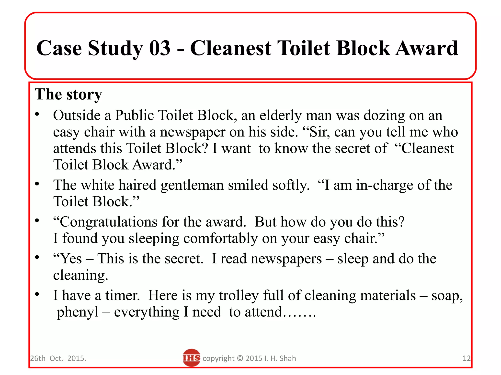 Case Study 03 - Cleanest Toilet Block Award
The story
• Outside a Public Toilet Block, an elderly man was dozing on an
easy chair with a newspaper on his side. “Sir, can you tell me who
attends this Toilet Block? I want to know the secret of “Cleanest
Toilet Block Award.”
• The white haired gentleman smiled softly. “I am in-charge of the
Toilet Block.”
• “Congratulations for the award. But how do you do this?
I found you sleeping comfortably on your easy chair.”
• “Yes – This is the secret. I read newspapers – sleep and do the
cleaning.
• I have a timer. Here is my trolley full of cleaning materials – soap,
phenyl – everything I need to attend…….
26th Oct. 2015. copyright © 2015 I. H. Shah 12
 