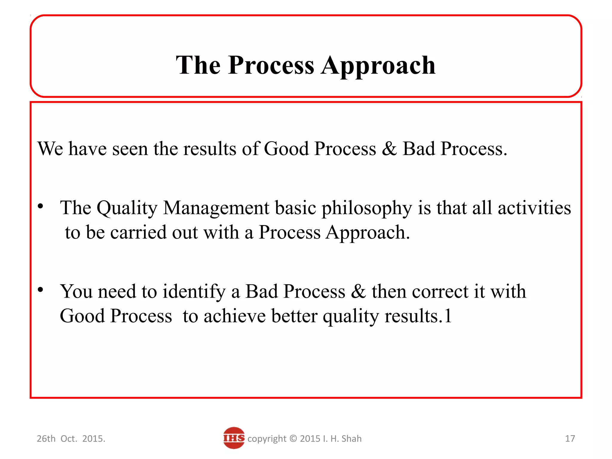 The Process Approach
We have seen the results of Good Process & Bad Process.
• The Quality Management basic philosophy is that all activities
to be carried out with a Process Approach.
• You need to identify a Bad Process & then correct it with
Good Process to achieve better quality results.1
26th Oct. 2015. copyright © 2015 I. H. Shah 17
 