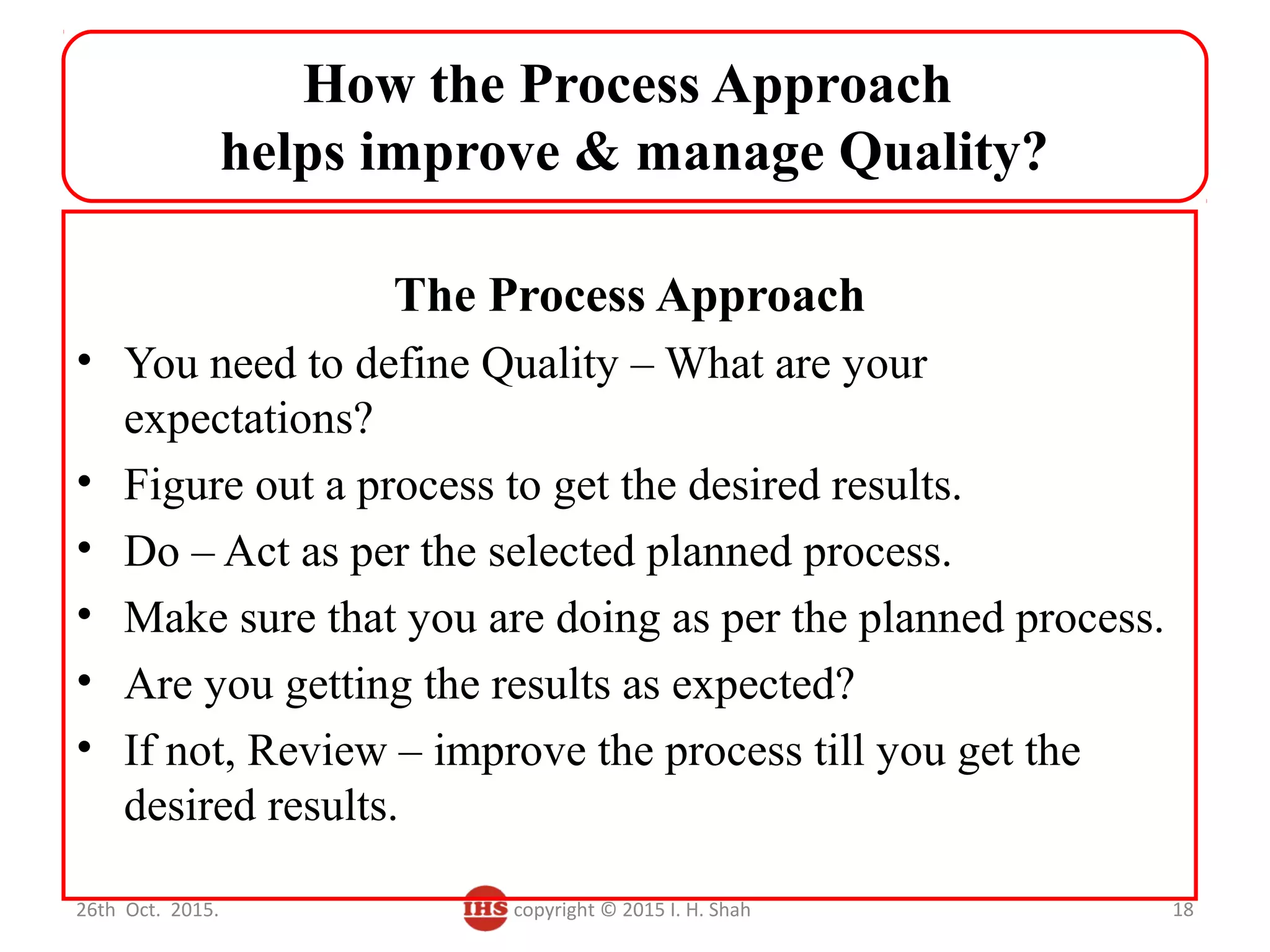 How the Process Approach
helps improve & manage Quality?
The Process Approach
• You need to define Quality – What are your
expectations?
• Figure out a process to get the desired results.
• Do – Act as per the selected planned process.
• Make sure that you are doing as per the planned process.
• Are you getting the results as expected?
• If not, Review – improve the process till you get the
desired results.
26th Oct. 2015. copyright © 2015 I. H. Shah 18
 