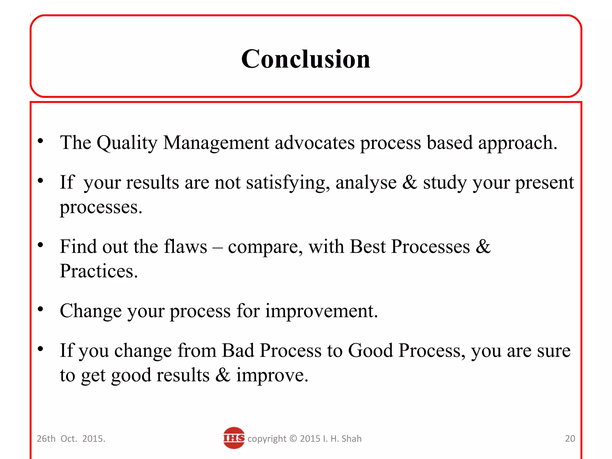 Conclusion
• The Quality Management advocates process based approach.
• If your results are not satisfying, analyse & study your present
processes.
• Find out the flaws – compare, with Best Processes &
Practices.
• Change your process for improvement.
• If you change from Bad Process to Good Process, you are sure
to get good results & improve.
26th Oct. 2015. copyright © 2015 I. H. Shah 20
 