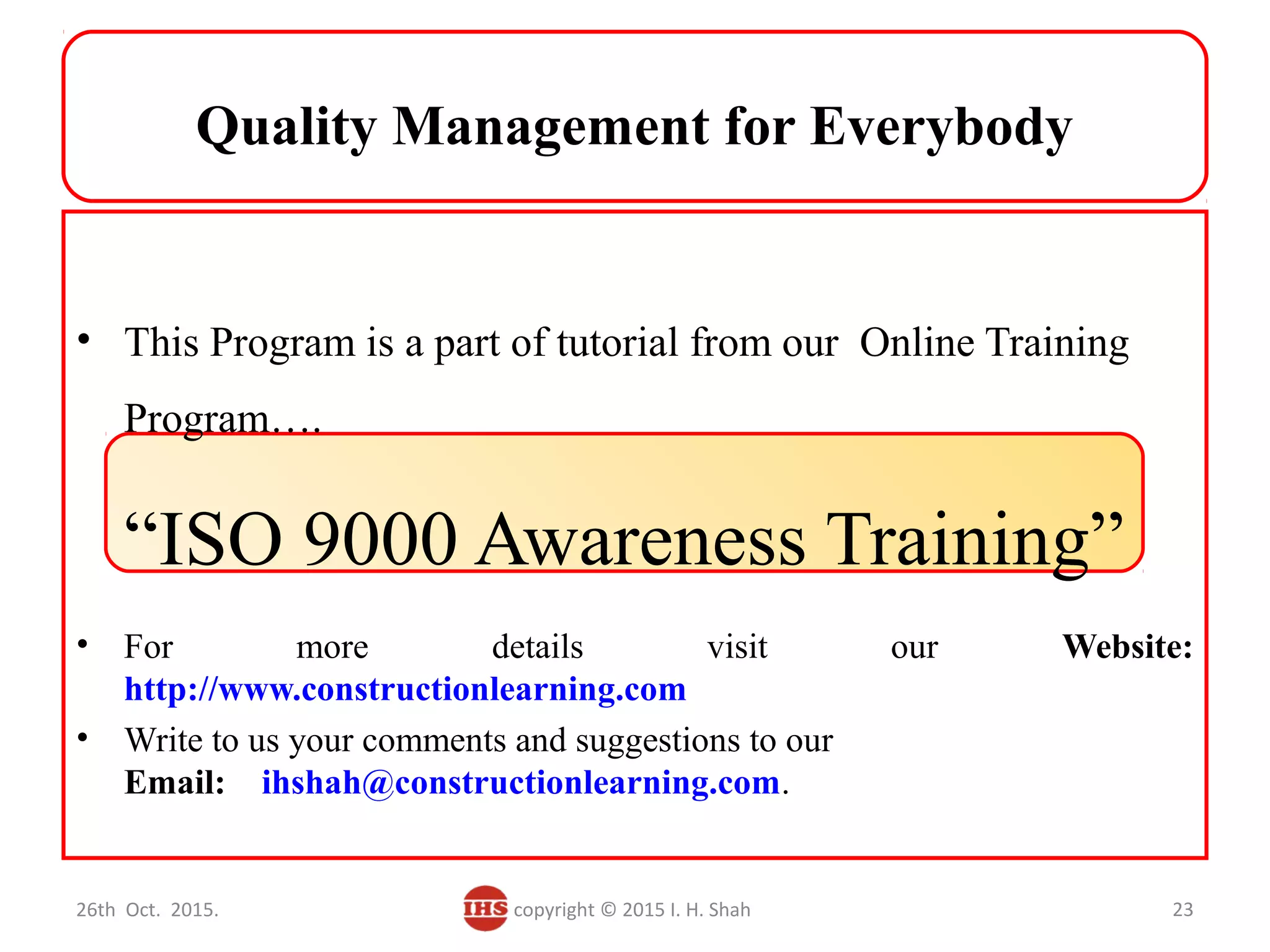 Quality Management for Everybody
• This Program is a part of tutorial from our Online Training
Program….
“ISO 9000 Awareness Training”
• For more details visit our Website:
http://www.constructionlearning.com
• Write to us your comments and suggestions to our
Email: ihshah@constructionlearning.com.
26th Oct. 2015. copyright © 2015 I. H. Shah 23
 