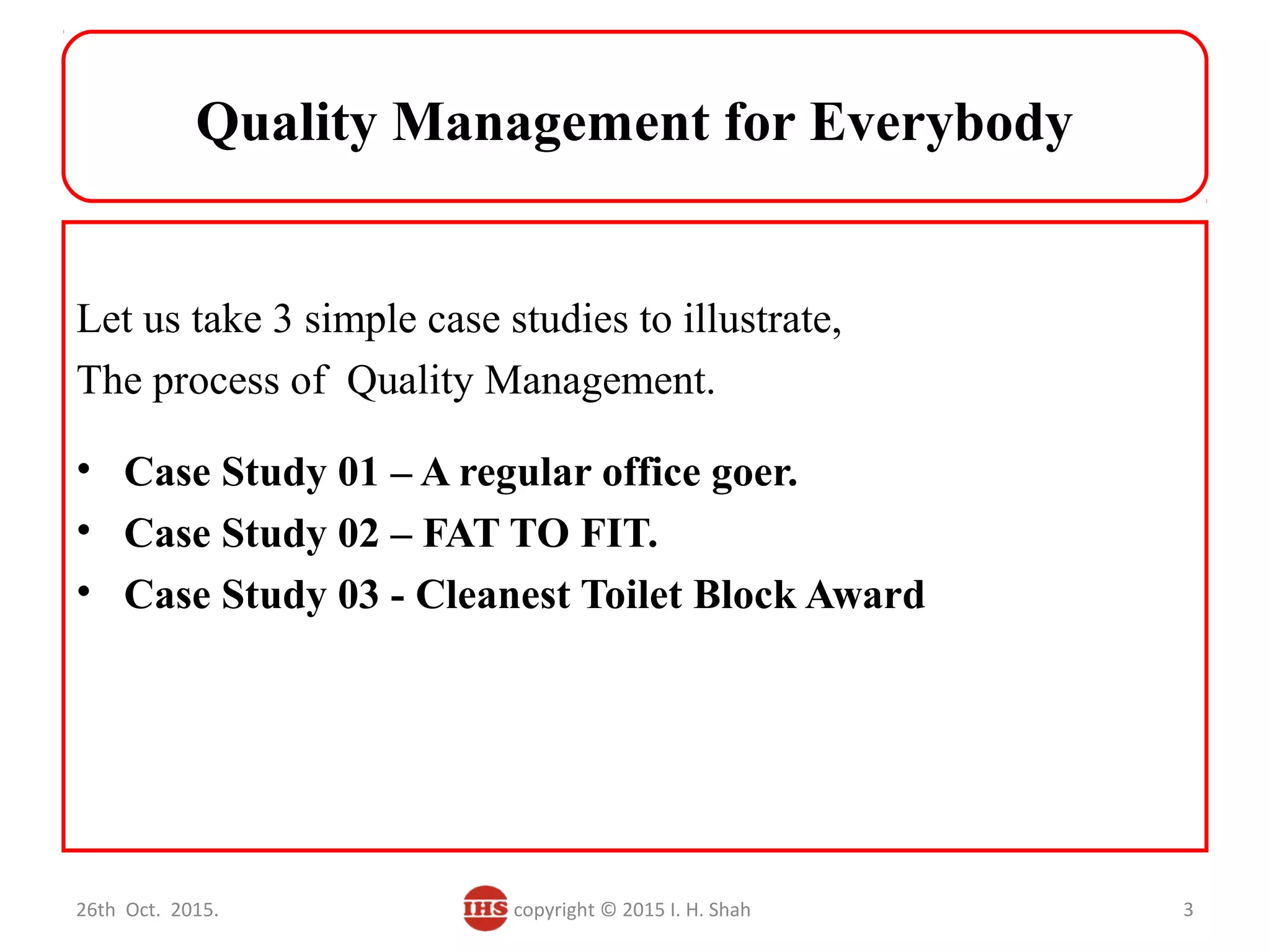 Quality Management for Everybody
Let us take 3 simple case studies to illustrate,
The process of Quality Management.
• Case Study 01 – A regular office goer.
• Case Study 02 – FAT TO FIT.
• Case Study 03 - Cleanest Toilet Block Award
26th Oct. 2015. copyright © 2015 I. H. Shah 3
 