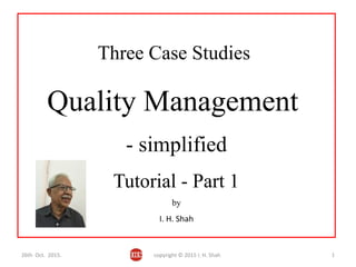 Three Case Studies
Quality Management
- simplified
Tutorial - Part 1
by
I. H. Shah
26th Oct. 2015. copyright © 2015 I. H. Shah 1
 