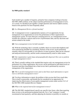 Iso 9000 quality standard




Each month I get a number of inquiries, primarily from companies looking to become
ISO 9001:2000 certified, on the subject (and the performance) of management reviews.
As a result, I've decided to put together a simple Question and Answer (Q&A) session,
based on the questions I'm most frequently asked:

Q1: Is a Management Review a formal meeting?

A1: A management review is appropriately named, as it's an opportunity for top
management of an organization to review the performance of their organization's
management system. It's more than just a meeting however, as a management review
includes the collection, analysis and review of performance data, and any decisions and
actions related to the results.

Q2: Can a management review be held remotely?

A2: With the technology that is currently available, there's no reason that telephone and
web conferencing shouldn't be considered. Portions of the review can be performed
remotely when it is not possible or cost effective to meet in person. Data can be collected
and analyzed electronically, and the results communicated by email or other means.

Q3: Our organization is quite large and geographically dispersed. How can we perform
a single management review?

A3: There's actually nothing in the standard that requires only one management review be
performed. For a large organization, this review can be performed at individual levels (or
locations) and then consolidated into a final review that is performed by executive
management of the organization.

Q4: This is our first management review and we don't have much information to report.
Can we still hold a management review?

A4: You have information to report; the problem is that you just don't have much data.
This in itself is noteworthy, and should also be considered as an opportunity for
improving the effectiveness of your quality management system under section 5.6.3 of
the ISO 9001:2000 standard (Review Output).

Q5: What is the required interval for management reviews?

A5: The ISO 9001 standard doesn't specify any specific time frame, other than requiring
these reviews to be performed at planned intervals. For a "new" program, I would
recommend at least quarterly, and then adjusting the duration to possibly six months or
 