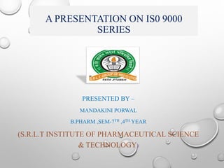 A PRESENTATION ON IS0 9000
SERIES
PRESENTED BY –
MANDAKINI PORWAL
B.PHARM ,SEM-7TH ,4TH YEAR
(S.R.L.T INSTITUTE OF PHARMACEUTICAL SCIENCE
& TECHNOLOGY)
 