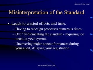 www.the9000store.com
Misinterpretation of the Standard
• Leads to wasted efforts and time.
– Having to redesign processes numerous times.
– Over Implementing the standard - requiring too
much in your system.
– Uncovering major nonconformances during
your audit, delaying your registration.
Hazards in the water
 