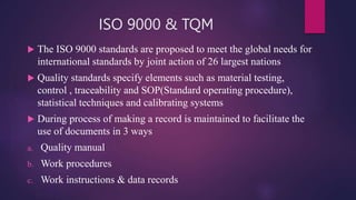 ISO 9000 & TQM
 The ISO 9000 standards are proposed to meet the global needs for
international standards by joint action of 26 largest nations
 Quality standards specify elements such as material testing,
control , traceability and SOP(Standard operating procedure),
statistical techniques and calibrating systems
 During process of making a record is maintained to facilitate the
use of documents in 3 ways
a. Quality manual
b. Work procedures
c. Work instructions & data records
 