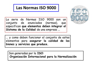Las Normas ISO 9000

La serie de Normas ISO 9000 son un
conjunto de enunciados (normas), que
especifican que elementos deben integrar el
Sistema de la Calidad de una empresa ...

... y como deben funcionar el conjunto de estos
elementos para asegurar la calidad de los
bienes y servicios que produce.


  Son generadas por la ISO:
  Organización Internacional para la Normalización
 