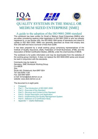 QUALITY SYSTEMS IN THE SMALL OR
     MEDIUM SIZED ENTERPRISE [SME]
    A guide to the adoption of the ISO 9001:2000 standard
This workbook has been written for Small or Medium Sized Enterprises [SMEs] who
are either considering seeking initial registration to ISO 9001:2000 or who are already
registered to, or are familiar with, the ISO 9000:1994 series of standards and intend to
update to ISO 9001:2000. SMEs are generally described as those that employ less
than 250 staff and have a turnover of less than £25M.
It has been prepared by a small working group comprising representatives of the
Institute of Quality Assurance, [IQA], Federation of Small Businesses, [FSB], and the
Association of British Certification Bodies, [ABCB], under the chairmanship of ABCB.
The workbook is for public information and may be downloaded from the websites of
the working group members. It does not replace the ISO 9000:2000 series and should
be read in conjunction with the standards.
Comments may be made to:
Secretary, SME Workbook Working Group
C/o ABCB
Sira
South Hill, Chislehurst, Kent BR7 5EH
Tel: 020 8295 1128
Fax: 020 8467 8091
e-mail: tinman@abcb.demon.co.uk
website: www.abcb.demon.co.uk

The document is in eight parts:
       Foreword
       Part 1 - The Introduction of ISO 9001:2000
       Part 2 - Overview of the Standard
       Part 3 - Structure and Content of the Standard
       Part 4 - Scope Description and Application
       Part 5 - Implementing the Quality Management System
       Part 6 - Selection of a Certification Body
       Appendix 1 - Useful Addresses




© This document is copyright ABCB/IQA/FSB. It may be freely distributed provided that it is not altered in any way, and
this notice appears on all pages.
                                                                                                                          1