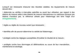 Lorsqu'il est nécessaire d'assurer des résultats valables, les équipements de mesure doivent être : étalonnés ou vérifiés à intervalles spécifiés ou avant leur utilisation, par rapport à des étalons de mesure reliés à des étalons de mesure internationaux ou nationaux (lorsque ces étalons n'existent pas, la référence utilisée pour l'étalonnage doit faire l'objet d'un  enregistrement ) ; réglés ou réglés de nouveau autant que nécessaire ; identifiés afin de pouvoir déterminer la validité de l'étalonnage ; protégés contre les réglages susceptibles d'invalider le résultat de la mesure ; protégés contre tous dommages et détériorations au cours de leur manutention,  maintenance et stockage. 