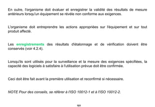 En outre, l'organisme doit évaluer et enregistrer la validité des résultats de mesure antérieurs lorsqu'un équipement se révèle non conforme aux exigences.  L'organisme doit entreprendre les actions appropriées sur l'équipement et sur tout produit affecté. Les  enregistrements  des résultats d'étalonnage et de vérification doivent être conservés (voir 4.2.4). Lorsqu'ils sont utilisés pour la surveillance et la mesure des exigences spécifiées, la capacité des logiciels à satisfaire à l'utilisation prévue doit être confirmée. Ceci doit être fait avant la première utilisation et reconfirmé si nécessaire. NOTE Pour des conseils, se référer à l'ISO 10012-1 et à l'ISO 10012-2. 