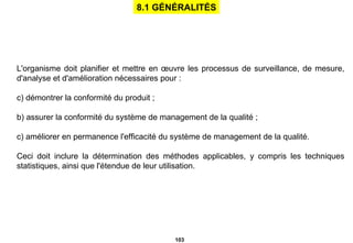 L'organisme doit planifier et mettre en œuvre les processus de surveillance, de mesure, d'analyse et d'amélioration nécessaires pour : démontrer la conformité du produit ; b) assurer la conformité du système de management de la qualité ; c) améliorer en permanence l'efficacité du système de management de la qualité. Ceci doit inclure la détermination des méthodes applicables, y   compris les techniques statistiques, ainsi que l'étendue de leur utilisation. 8.1 GÉNÉRALITÉS 
