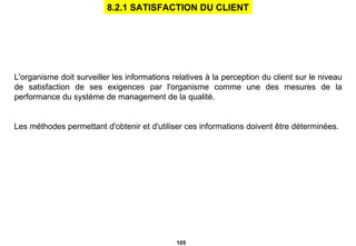 L'organisme doit surveiller les informations relatives à la perception du client sur le niveau de satisfaction de ses exigences par l'organisme comme une des mesures de la performance du système de management de la qualité. Les méthodes permettant d'obtenir et d'utiliser ces informations doivent être déterminées. 8.2.1 SATISFACTION DU CLIENT 