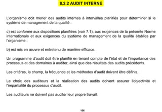 L'organisme doit mener des audits internes à intervalles planifiés pour déterminer si le système de management de la qualité : est conforme aux dispositions planifiées (voir 7.1), aux exigences de la présente Norme internationale et aux exigences du système de management de la qualité établies par l’organisme ;  b) est mis en œuvre et entretenu de manière efficace. Un programme d'audit doit être planifié en tenant compte de l'état et de l'importance des processus et des domaines à auditer, ainsi que des résultats des audits précédents. Les critères, le champ, la fréquence et les méthodes d'audit doivent être définis. Le choix des auditeurs et la réalisation des audits doivent assurer l'objectivité et l'impartialité du processus d'audit. Les auditeurs ne doivent pas auditer leur propre travail. 8.2.2 AUDIT INTERNE 