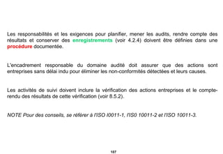 Les responsabilités et les exigences pour planifier, mener les audits, rendre compte des résultats et conserver des  enregistrements  (voir 4.2.4) doivent être définies dans une  procédure  documentée. L'encadrement responsable du domaine audité doit assurer que des actions sont entreprises sans délai indu pour éliminer les non-conformités détectées et leurs causes. Les activités de suivi doivent inclure la vérification des actions entreprises et le compte-rendu des résultats de cette vérification (voir 8.5.2). NOTE Pour des conseils, se référer à l'ISO I0011-1, l'IS0 10011-2 et l'ISO 10011-3. 