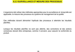 L'organisme doit utiliser des méthodes appropriées pour la surveillance et, lorsqu'elle est applicable, la mesure des processus du système de management de la qualité.  Ces méthodes doivent démontrer l'aptitude des processus à atteindre les résultats planifiés. Lorsque les résultats planifiés ne sont pas atteints, des corrections et des actions correctives doivent être entreprises, comme il convient, pour assurer la conformité du produit. 8.2.3 SURVEILLANCE ET MESURE DES PROCESSUS 