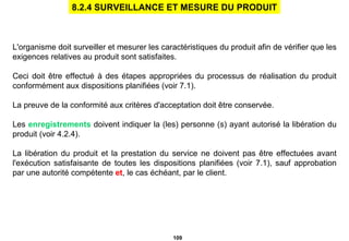 L'organisme doit surveiller et mesurer les caractéristiques du produit afin de vérifier que les exigences relatives au produit sont satisfaites. Ceci doit être effectué à des étapes appropriées du processus de réalisation du produit conformément aux dispositions planifiées (voir 7.1). La preuve de la conformité aux critères d'acceptation doit être conservée. Les  enregistrements  doivent indiquer la (les) personne (s) ayant autorisé la libération du produit (voir 4.2.4). La libération du produit et la prestation du service ne doivent pas être effectuées avant l'exécution satisfaisante de toutes les dispositions planifiées (voir 7.1),   sauf approbation par une autorité compétente  et , le cas échéant, par le client. 8.2.4 SURVEILLANCE ET MESURE DU PRODUIT 