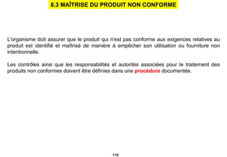 L'organisme doit assurer que le produit qui n'est pas conforme aux exigences relatives au produit est identifié et maîtrisé de manière à empêcher son utilisation ou fourniture non intentionnelle. Les contrôles ainsi que les responsabilités et autorités associées pour le traitement des produits non conformes doivent être définies dans une  procédure  documentée. 8.3 MAÎTRISE DU PRODUIT NON CONFORME 