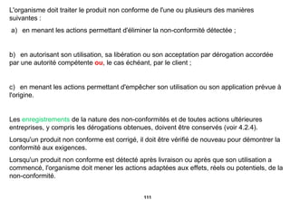 L'organisme doit traiter le produit non conforme de l'une ou plusieurs des manières suivantes :   a)     en menant les actions permettant d'éliminer la non-conformité détectée ;   b)     en autorisant son utilisation, sa libération ou son acceptation par dérogation accordée par une autorité compétente  ou , le cas échéant, par le client ; c)     en menant les actions permettant d'empêcher son utilisation ou son application prévue à l'origine. Les  enregistrements  de la nature des non-conformités et de toutes actions ultérieures entreprises, y   compris les dérogations obtenues, doivent être conservés (voir 4.2.4). Lorsqu'un produit non conforme est corrigé, il doit être vérifié de nouveau pour démontrer la conformité aux exigences. Lorsqu'un produit non conforme est détecté après livraison ou après que son utilisation a commencé, l'organisme doit mener les actions adaptées aux effets, réels ou potentiels, de la non-conformité. 