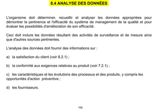 L'organisme doit déterminer, recueillir et analyser les données appropriées pour démontrer la pertinence et l'efficacité du système de management de la qualité et pour évaluer les possibilités d'amélioration de son efficacité. Ceci doit inclure les données résultant des activités de surveillance et de mesure ainsi que d'autres sources pertinentes. L'analyse des données doit fournir des informations sur :   a)     la satisfaction du client (voir 8.2.1) ;   b)     la conformité aux exigences relatives au produit (voir 7.2.1) ;   c)     les caractéristiques et les évolutions des processus et des produits, y compris les  opportunités d'action  préventive ;   d)     les fournisseurs. 8.4 ANALYSE DES DONNÉES 