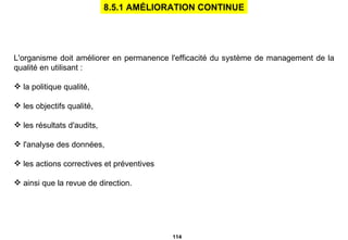 L'organisme doit améliorer en permanence l'efficacité du système de management de la qualité en utilisant : la politique qualité, les objectifs qualité, les résultats d'audits, l'analyse des données, les actions correctives et préventives ainsi que la revue de direction. 8.5.1 AMÉLIORATION CONTINUE 