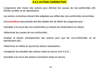 L'organisme doit mener des actions pour éliminer les causes de non-conformités afin d'éviter qu'elles ne se reproduisent. Les actions correctives doivent être adaptées aux effets des non-conformités rencontrées. Une  procédure  documentée doit être établie afin de définir les exigences pour : procéder à la revue des non-conformités (y   compris les réclamations du client) ; déterminer les causes de non-conformités ; évaluer le besoin d'entreprendre des actions pour que les non-conformités ne se reproduisent pas ; déterminer et mettre en œuvre les actions nécessaires ; enregistrer les résultats des actions mises en œuvre (voir 4.2.4) ; procéder à la revue des actions correctives mises en œuvre. 8.5.2 ACTION CORRECTIVE 