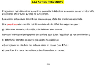 L'organisme doit déterminer les actions permettant d'éliminer les causes de non-conformités potentielles afin d'éviter qu'elles ne surviennent. Les actions préventives doivent être adaptées aux effets des problèmes potentiels. Une  procédure  documentée doit être établie afin de définir les exigences pour : déterminer les non-conformités potentielles et leurs causes ; évaluer le besoin d'entreprendre des actions pour éviter l'apparition de non-conformités ; déterminer et mettre en œuvre les actions nécessaires ; enregistrer les résultats des actions mises en œuvre (voir 4.2.4) ; e)  procéder à la revue des actions préventives mises en œuvre. 8.5.3 ACTION PRÉVENTIVE 