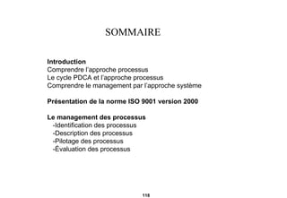 SOMMAIRE Introduction Comprendre l’approche processus Le cycle PDCA et l’approche processus Comprendre le management par l’approche système Présentation de la norme ISO 9001 version 2000 Le management des processus -Identification des processus -Description des processus -Pilotage des processus -Évaluation des processus 