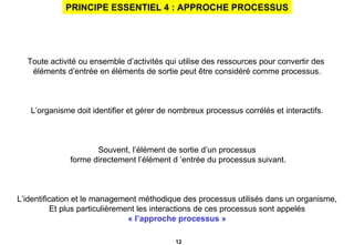 PRINCIPE ESSENTIEL 4 : APPROCHE PROCESSUS Toute activité ou ensemble d’activités qui utilise des ressources pour convertir des  éléments d’entrée en éléments de sortie peut être considéré comme processus. L’organisme doit identifier et gérer de nombreux processus corrélés et interactifs. Souvent, l’élément de sortie d’un processus forme directement l’élément d ’entrée du processus suivant. L’identification et le management méthodique des processus utilisés dans un organisme, Et plus particulièrement les interactions de ces processus sont appelés « l’approche processus » 