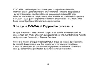 L’ISO 9001 : 2000 souligne l’importance, pour un organisme, d’identifier,  mettre en œuvre , gérer et améliorer en permanence l’efficacité des processus qui sont nécessaires pour le système de management de la qualité, et de Gérer les interactions de ces processus afin d’atteindre les objectifs de l’organisme. L’ISO9004 : 2000 guide l’organisme au-delà des exigences de l’ISO 9001 : 2000 En se centrant sur les améliorations des performances. 3 Le cycle P-D-C-A et l’approche processus Le cycle «  P lanifier –  F aire –  V érifier –  A gir » a été élaboré initialement dans les  années 1920 par  Walter Shewhart, puis popularisé par W.Edwards Deming. Aussi le  désigne-t-on par l’expression « Roue de Deming «  .  Grâce à la mise en pratique du concept  PDCA   à tous les niveaux de l’organisme, La capacité des processus peut être  maintenue et constamment améliorée. Il en va de même pour les processus stratégiques de haut niveaux, notamment  ceux qui concernent la planification du SMQ ou la revue de direction. 