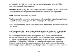 A l’article 0.2 de l’ISO 9001-2000 , la note définit l’application du cycle PDCA  Aux processus de la façon suivante: Planifier : établir les objectifs et les processus nécessaires pour fournir des résultats correspondants aux exigences des clients et aux politiques de l’organisme; Faire  : mettre en œuvre les processus; Vérifier  : surveiller et mesurer les processus et le produit par rapport aux politiques, objectifs et exigences du produit et rendre compte des résultats; Agir  : entreprendre les actions pour améliorer en permanence les performances des processus. 4 Comprendre  le management par approche système   Un second principe important du management de la qualité, intimement lié à  l’approche processus, est le management par approche système, suivant lequel « identifier, comprendre et gérer les processus corrélés comme un système  Contribue à l’efficacité et l’efficience de l’organisme à atteindre ses objectifs ». Dans ce contexte, le système de management de la qualité comprend un certain  nombre de processus reliés entre eux. Les processus nécessaires pour le système  