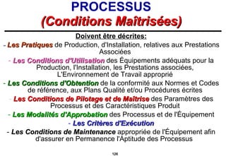 PROCESSUS (Conditions Maîtrisées) Doivent être décrites: -  Les Pratiques  de Production, d'Installation, relatives aux Prestations Associées -  Les Conditions d'Utilisation  des Équipements adéquats pour la Production, l'Installation, les Prestations associées, L'Environnement de Travail approprié -  Les Conditions d'Obtention   de la conformité aux Normes et Codes de référence, aux Plans Qualité et/ou Procédures écrites -  Les Conditions de Pilotage et de Maîtrise   des Paramètres des Processus et des Caractéristiques Produit -  Les Modalités d'Approbation  des Processus et de l'Équipement -  Les Critères d'Exécution -  Les Conditions de Maintenance  appropriée de l'Équipement afin d'assurer en Permanence l'Aptitude des Processus 