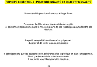 PRINCIPE ESSENTIEL 5 : POLITIQUE QUALITÉ ET OBJECTIFS QUALITÉ Ils sont établis pour fournir un axe à l’organisme. Ensemble, ils déterminent les résultats escomptés et soutiennent l’organisme dans la mise en œuvre de ces ressources pour atteindre ces résultats. La politique qualité fournit un cadre qui permet  d’établir et de revoir les objectifs qualité. Il est nécessaire que les objectifs soient cohérents avec la politique et avec l’engagement. Il faut que les résultats soient mesurables. Il faut qu’ils visent l’amélioration continue. 