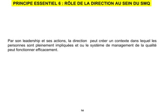 PRINCIPE ESSENTIEL 6 : RÔLE DE LA DIRECTION AU SEIN DU SMQ Par son leadership et ses actions, la direction  peut créer un contexte dans lequel les personnes sont pleinement impliquées et ou le système de management de la qualité peut fonctionner efficacement.  