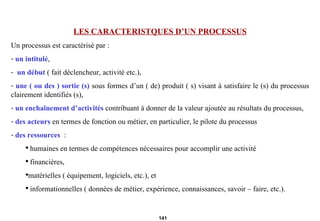 LES CARACTERISTQUES D’UN PROCESSUS Un processus est caractérisé par :  un intitulé , un début  ( fait déclencheur, activité etc.), une ( ou des ) sortie (s)  sous formes d’un ( de) produit ( s) visant à satisfaire le (s) du processus clairement identifiés (s), un enchaînement d’activités  contribuant à donner de la valeur ajoutée au résultats du processus, des acteurs  en termes de fonction ou métier, en particulier, le pilote du processus  des ressources   : humaines en termes de compétences nécessaires pour accomplir une activité financières, matérielles ( équipement, logiciels, etc.), et informationnelles ( données de métier, expérience, connaissances, savoir – faire, etc.). 