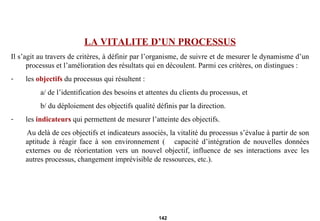 LA VITALITE D’UN PROCESSUS Il s’agit au travers de critères, à définir par l’organisme, de suivre et de mesurer le dynamisme d’un processus et l’amélioration des résultats qui en découlent. Parmi ces critères, on distingues : les  objectifs  du processus qui résultent : a/ de l’identification des besoins et attentes du clients du processus, et b/ du déploiement des objectifs qualité définis par la direction.  les  indicateurs  qui permettent de mesurer l’atteinte des objectifs. Au delà de ces objectifs et indicateurs associés, la vitalité du processus s’évalue à partir de son aptitude à réagir face à son environnement (  capacité d’intégration de nouvelles données externes ou de réorientation vers un nouvel objectif, influence de ses interactions avec les autres processus, changement imprévisible de ressources, etc.). 